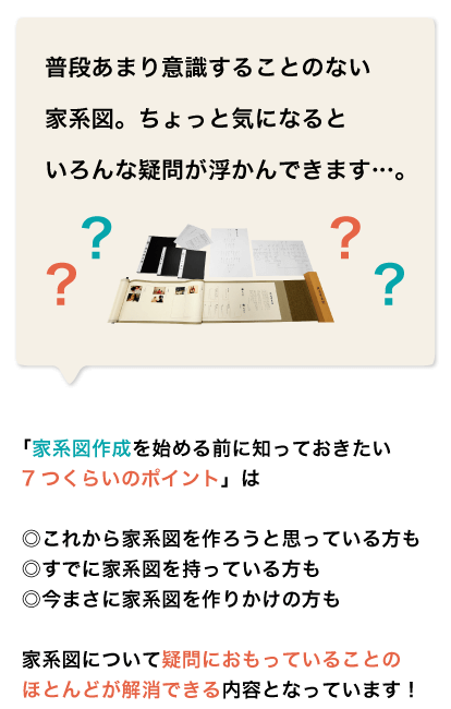 普段あまり意識することのない家系図ちょっと気になるといろんな疑問が浮かんできます。「家系図作成を始める前に知っておきたい7つくらいのポイント」は◎これから家系図を作ろうと思っている方も。◎すでに家系図を持っている方も。◎今まさに家系図を作りかけの方も。家系図について疑問におもっていることのほとんどが解消できる内容となっています！