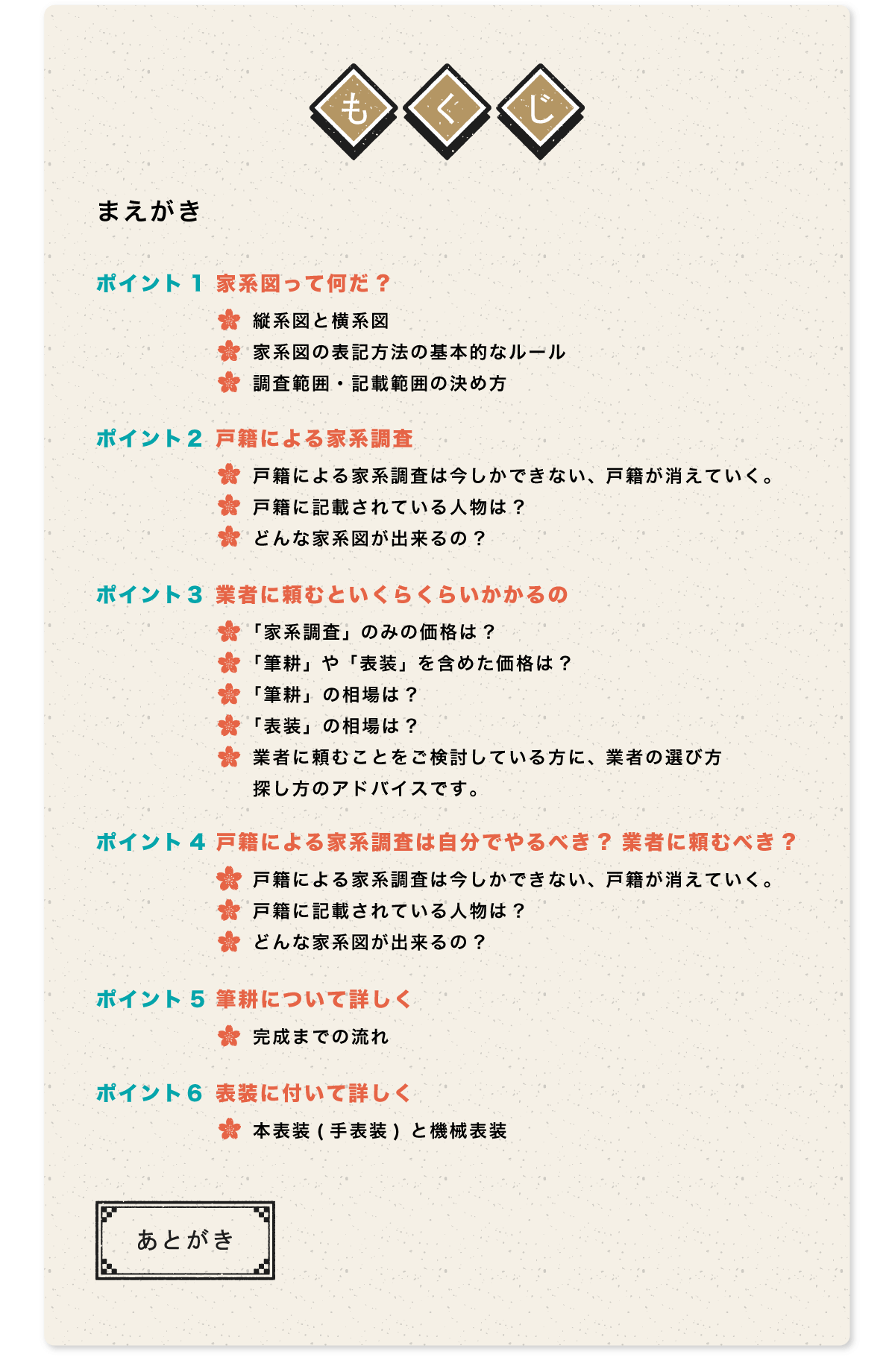 もくじ。まえがき。ポイント1 家系図って何だ?縦系図と横系図。家系図の表記方法の基本的なルール。調査範囲・記載範囲の決め方。ポイント２ 戸籍による家系調査。戸籍による家系調査は今しかできない、戸籍が消えていく。戸籍に記載されている人物は?どんな家系図が出来るの?ポイント３ 業者に頼むといくらくらいかかるの。「家系調査」 のみの価格は?「筆耕」 や 「表装」 を含めた価格は?「筆耕」の相場は?「表装」の相場は?業者に頼むことをご検討している方に、 業者の選び方。探し方のアドバイスです。ポイント4 戸籍による家系調査は自分でやるべき? 業者に頼むべき?戸籍による家系調査は今しかできない、 戸籍が消えていく。戸籍に記載されている人物は?どんな家系図が出来るの?ポイント5 筆耕について詳しく。完成までの流れ。ポイント６ 表装に付いて詳しく。本表装(手表装) と機械表装。あとがき。