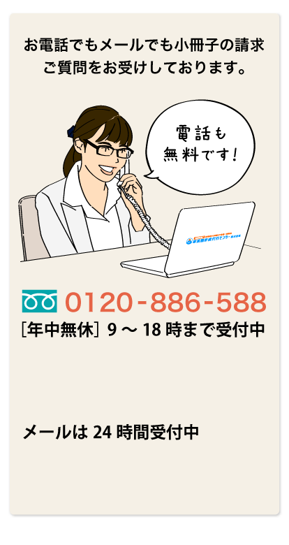 お電話でもメールでも小冊子の請求・ご質問をお受けしております。　0120-886-588［年中無休］9～18時まで受付中　メールは24時間受付中