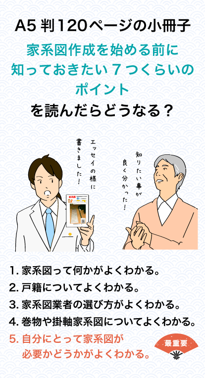 A5判120ページの小冊子　家系図作成を始める前に知っておきたい7つくらいのポイントを読んだらどうなる？　1.家系図って何かがよくわかる。2.戸籍についてよくわかる。3.家系図業者の選び方がよくわかる。4.巻物や掛軸家系図についてよくわかる。5.自分にとって家系図が必要かどうかがよくわかる。