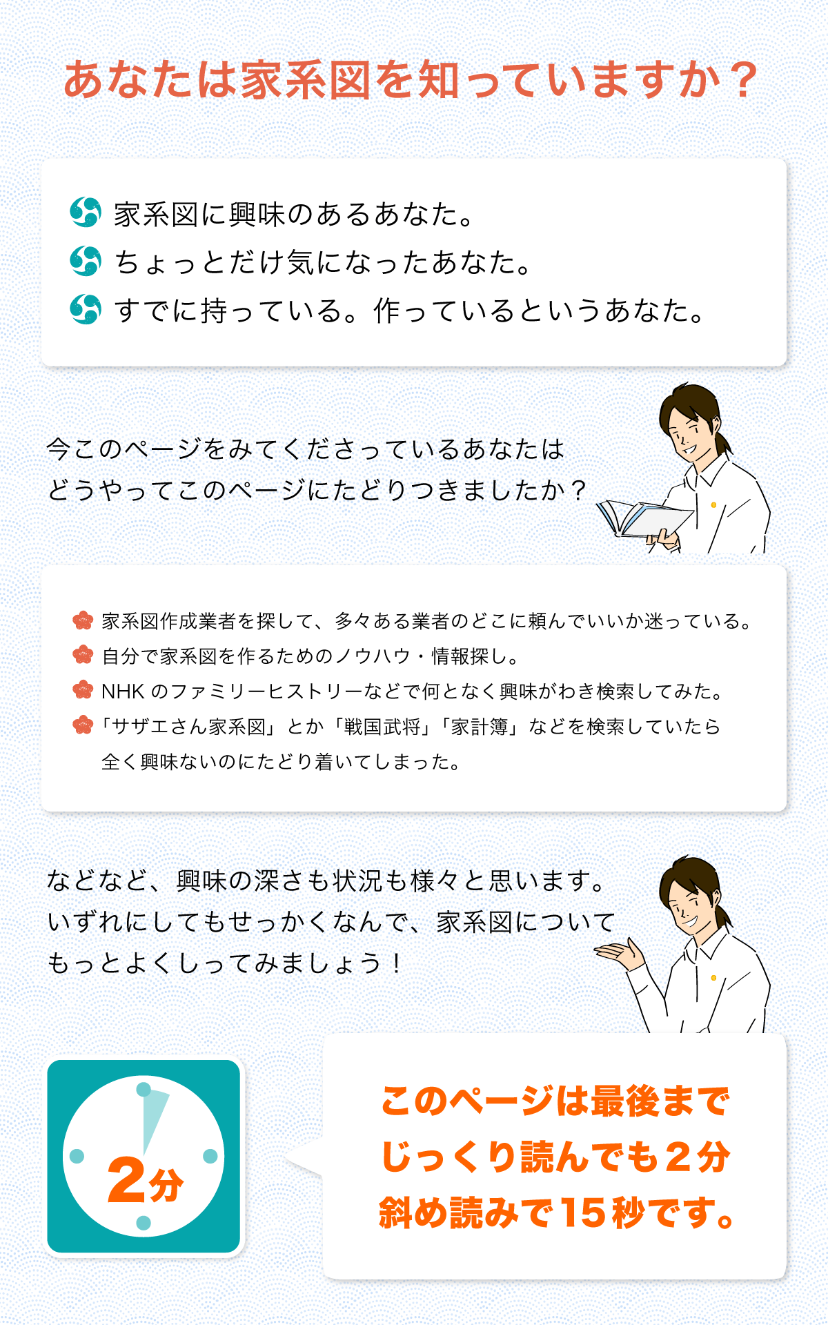 あなたは家系図を知っていますか？家系図に興味のあるあなた。ちょっとだけ気になったあなた。すでに持っている。作っているというあなた。今このページをみてくださっているあなたはどうやってこのページにたどりつきましたか？家系図作成業者を探して、多々ある業者のどこに頼んでいいか迷っている。自分で家系図を作るためのノウハウ・情報探し。NHKのファミリーヒストリーなどで何となく興味がわき検索してみた。「サザエさん家系図」とか「戦国武将」「家計簿」などを検索していたら全く興味ないのにたどり着いてしまった。などなど、興味の深さも状況も様々と思います。いずれにしてもせっかくなんで、家系図についてもっとよくしってみましょう！